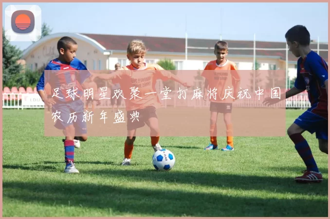 足球明星欢聚一堂打麻将庆祝中国农历新年盛典
