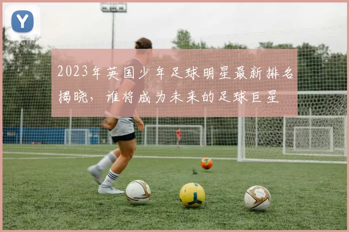 2023年英国少年足球明星最新排名揭晓，谁将成为未来的足球巨星