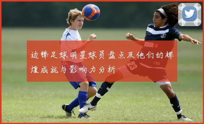边锋足球明星球员盘点及他们的辉煌成就与影响力分析