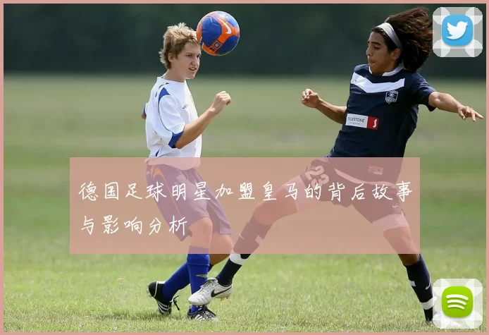 德国足球明星加盟皇马的背后故事与影响分析