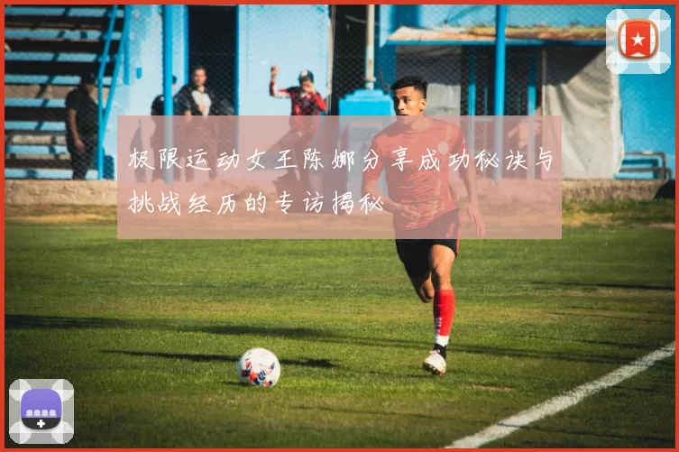 极限运动女王陈娜分享成功秘诀与挑战经历的专访揭秘