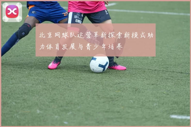 北京网球队运营革新探索新模式助力体育发展与青少年培养