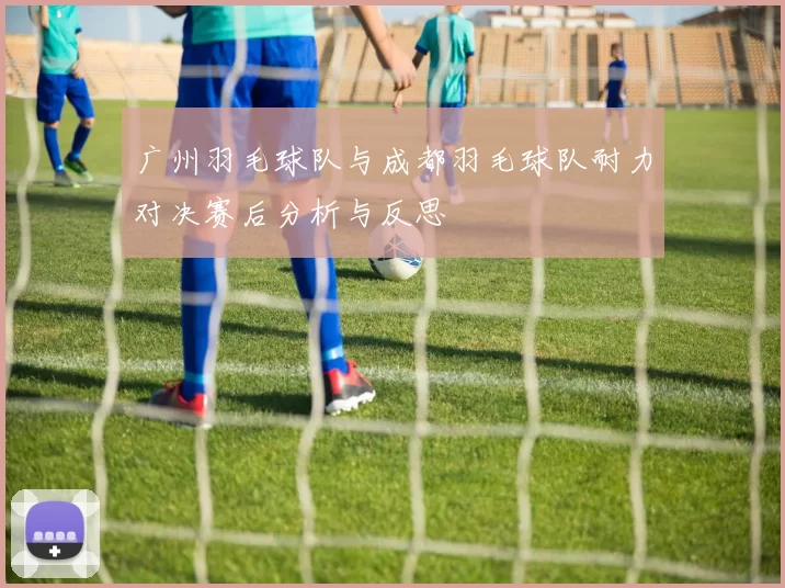 广州羽毛球队与成都羽毛球队耐力对决赛后分析与反思