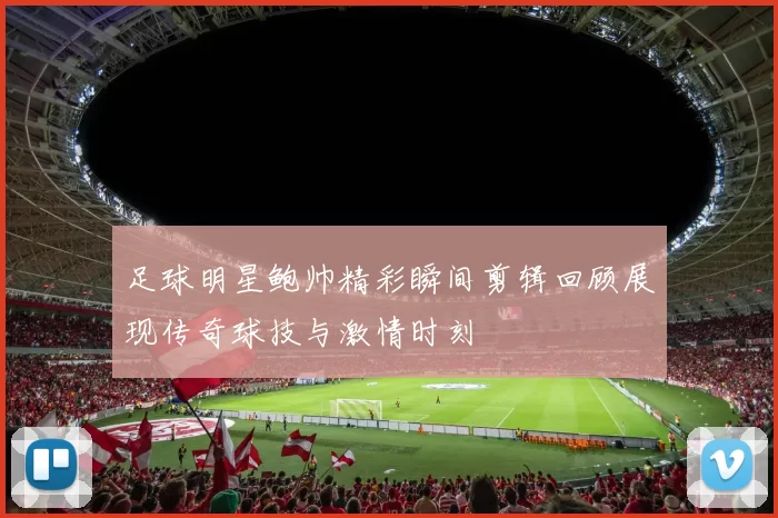 足球明星鲍帅精彩瞬间剪辑回顾展现传奇球技与激情时刻