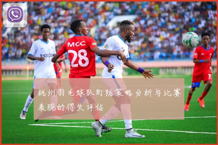 杭州羽毛球队盯防策略分析与比赛表现的得失评估