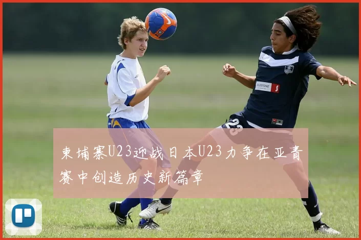 柬埔寨U23迎战日本U23力争在亚青赛中创造历史新篇章