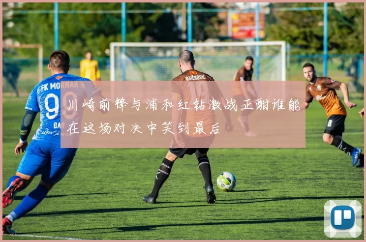 川崎前锋与浦和红钻激战正酣谁能在这场对决中笑到最后
