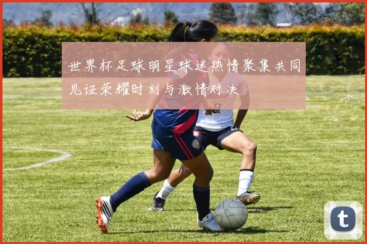 世界杯足球明星球迷热情聚集共同见证荣耀时刻与激情对决