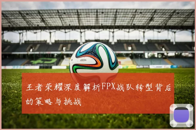 王者荣耀深度解析FPX战队转型背后的策略与挑战