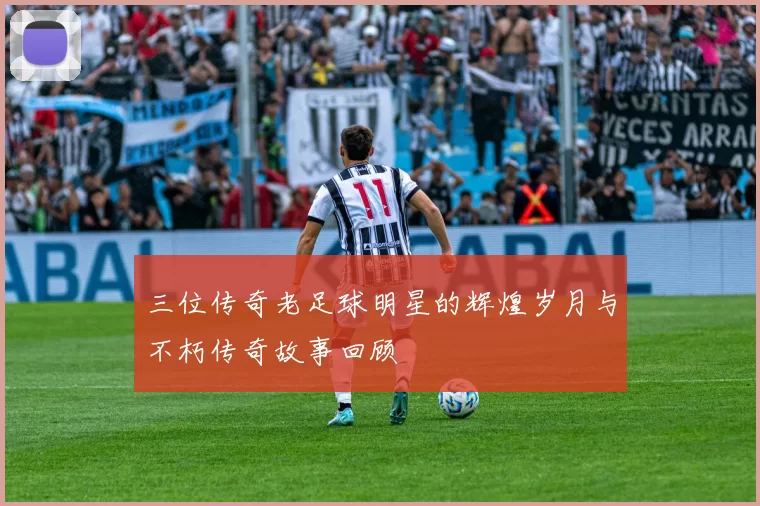 三位传奇老足球明星的辉煌岁月与不朽传奇故事回顾