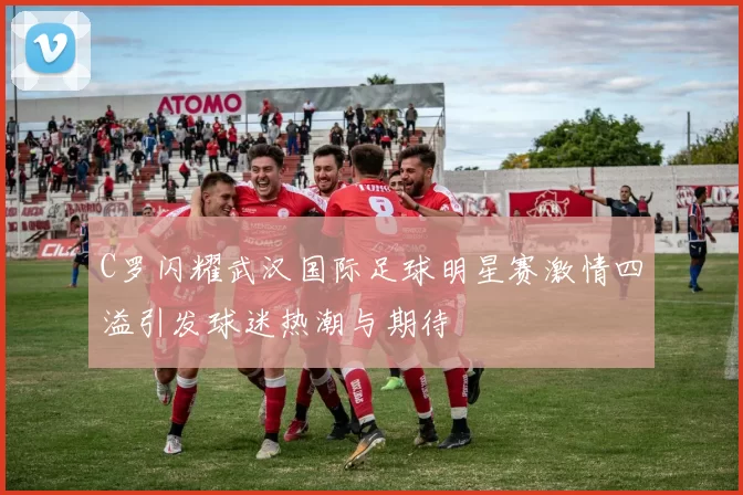 C罗闪耀武汉国际足球明星赛激情四溢引发球迷热潮与期待