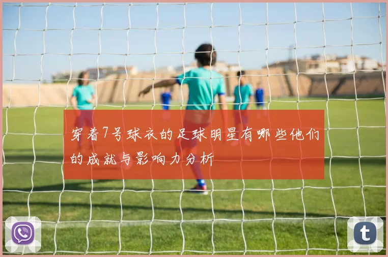 穿着7号球衣的足球明星有哪些他们的成就与影响力分析