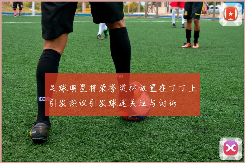 足球明星将荣誉奖杯放置在丁丁上引发热议引发球迷关注与讨论