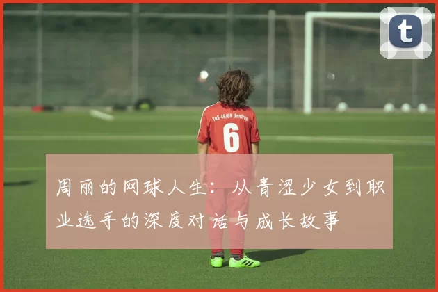 周丽的网球人生：从青涩少女到职业选手的深度对话与成长故事