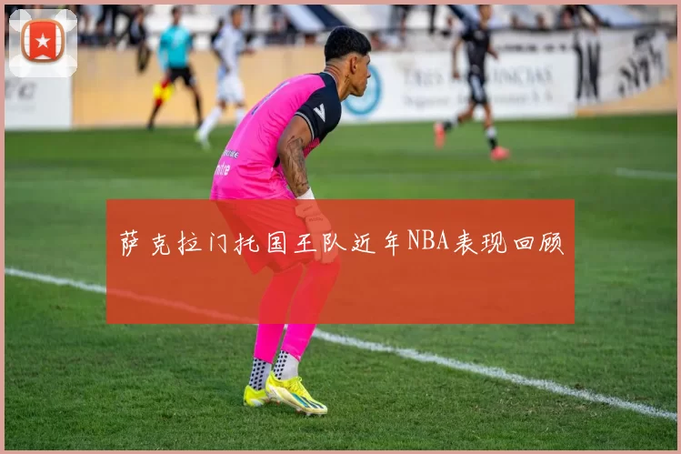 萨克拉门托国王队近年NBA表现回顾