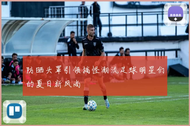 防晒头罩引领搞怪潮流足球明星们的夏日新风尚