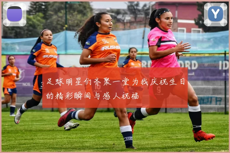 足球明星们齐聚一堂为我庆祝生日的精彩瞬间与感人祝福