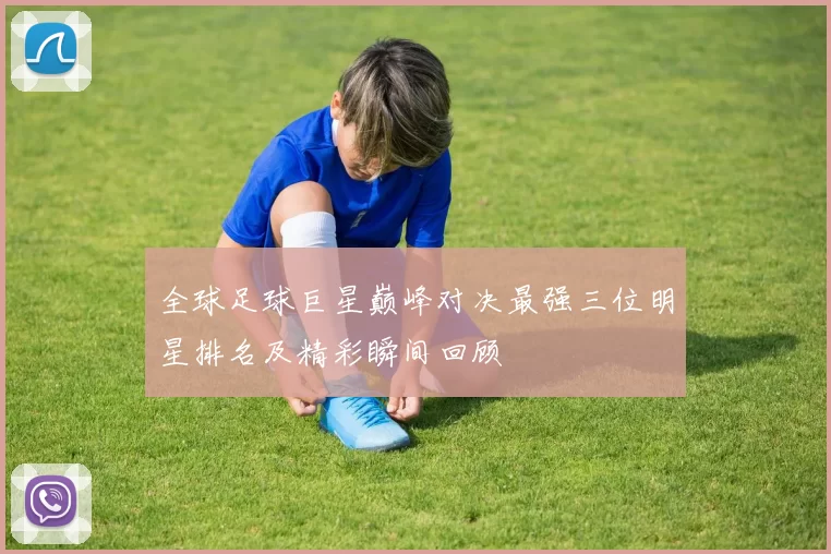 全球足球巨星巅峰对决最强三位明星排名及精彩瞬间回顾