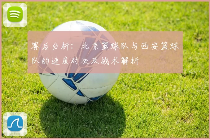 赛后分析：北京篮球队与西安篮球队的速度对决及战术解析