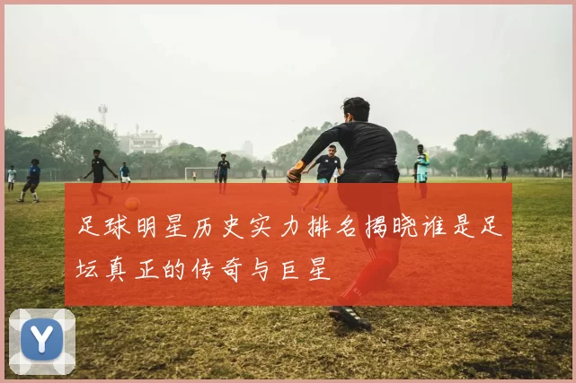 足球明星历史实力排名揭晓谁是足坛真正的传奇与巨星