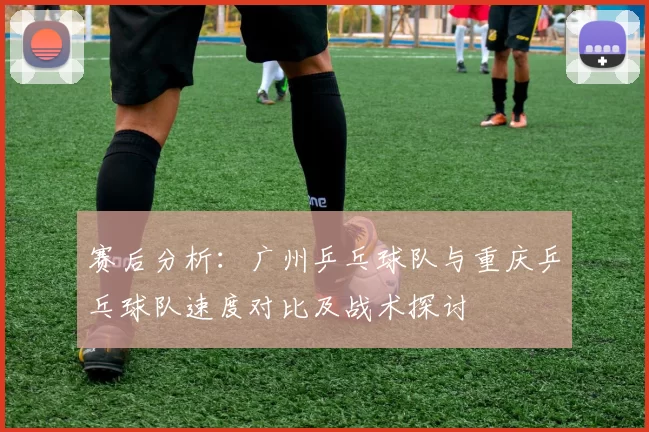 赛后分析：广州乒乓球队与重庆乒乓球队速度对比及战术探讨
