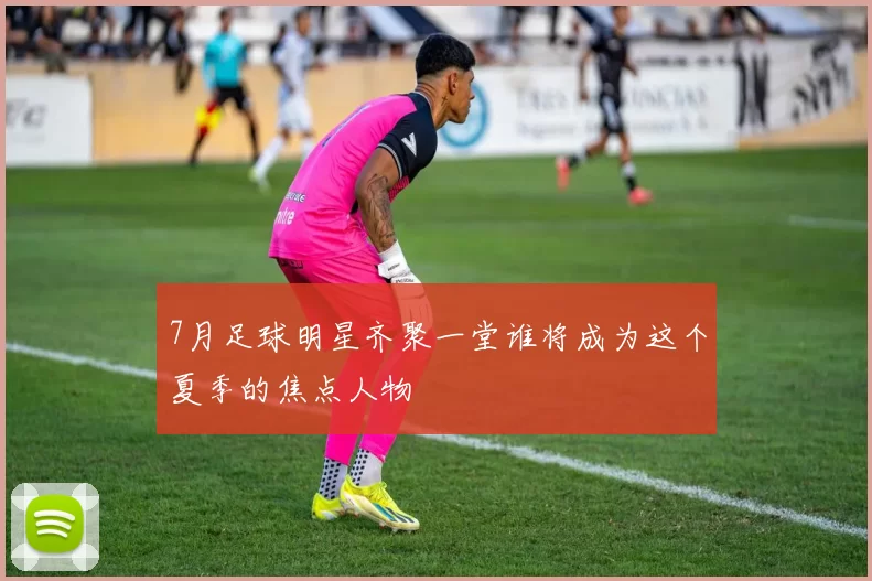 7月足球明星齐聚一堂谁将成为这个夏季的焦点人物