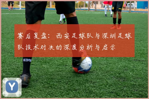 赛后复盘：西安足球队与深圳足球队技术对决的深度分析与启示