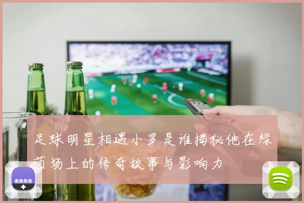 足球明星相遇小罗是谁揭秘他在绿茵场上的传奇故事与影响力