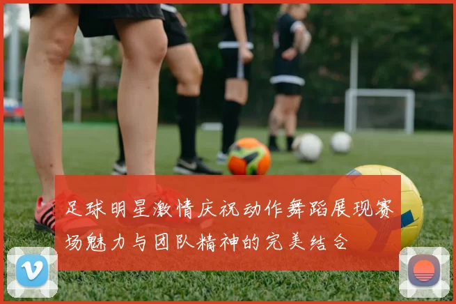 足球明星激情庆祝动作舞蹈展现赛场魅力与团队精神的完美结合