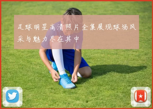 足球明星高清照片全集展现球场风采与魅力尽在其中