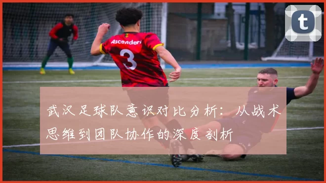 武汉足球队意识对比分析：从战术思维到团队协作的深度剖析