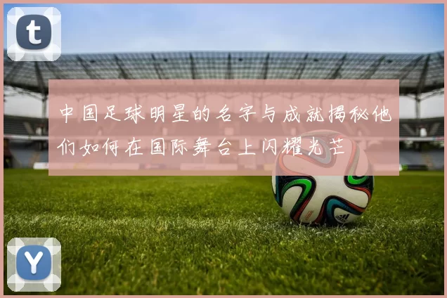 中国足球明星的名字与成就揭秘他们如何在国际舞台上闪耀光芒