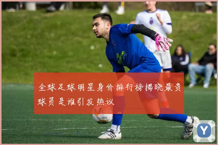 全球足球明星身价排行榜揭晓最贵球员是谁引发热议